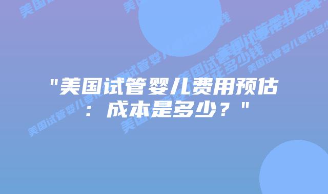 “美国试管婴儿费用预估：成本是多少？”