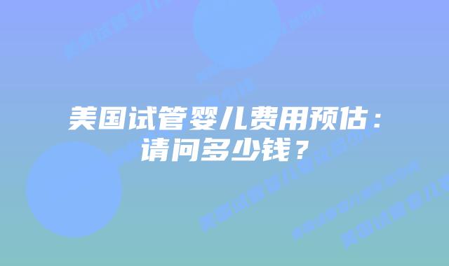 美国试管婴儿费用预估：请问多少钱？