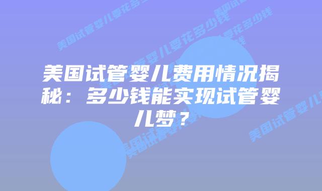 美国试管婴儿费用情况揭秘:多少钱能实现试管婴儿梦?