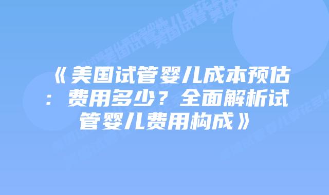 《美国试管婴儿成本预估：费用多少？全面解析试管婴儿费用构成》