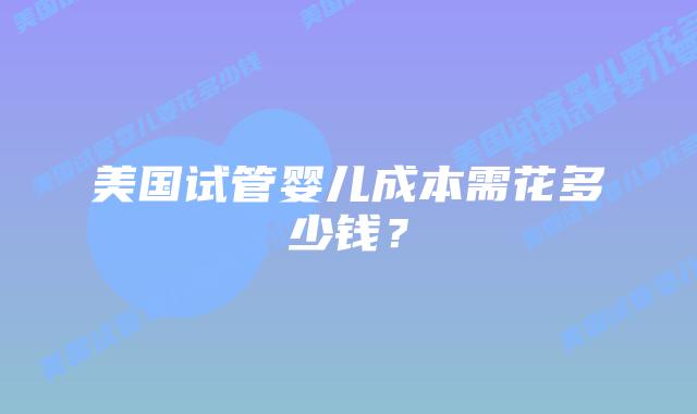 美国试管婴儿成本需花多少钱？