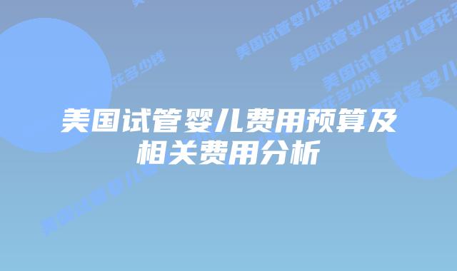 美国试管婴儿费用预算及相关费用分析