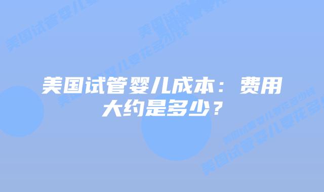 美国试管婴儿成本:费用大约是多少?