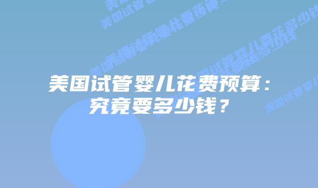 美国试管婴儿花费预算：究竟要多少钱？