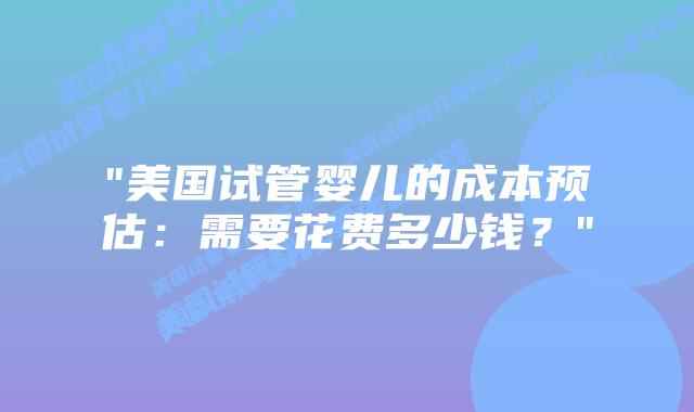 “美国试管婴儿的成本预估：需要花费多少钱？”