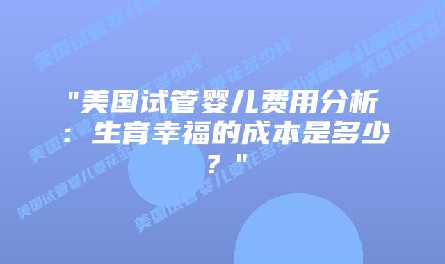 “美国试管婴儿费用分析：生育幸福的成本是多少？”