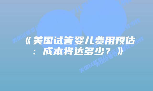 《美国试管婴儿费用预估：成本将达多少？》