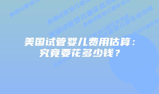 美国试管婴儿费用估算:究竟要花多少钱?