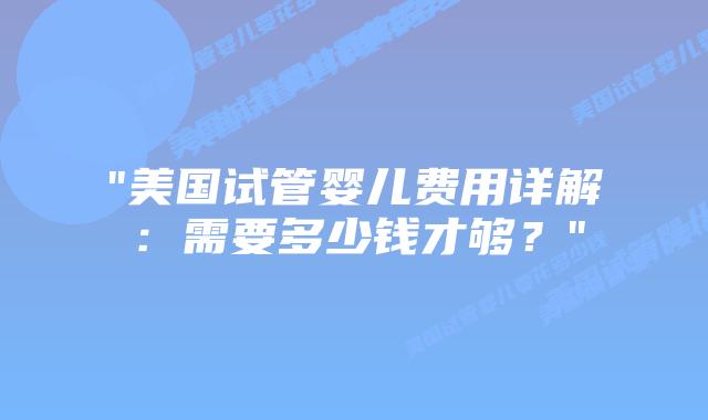 “美国试管婴儿费用详解：需要多少钱才够？”