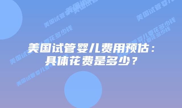 美国试管婴儿费用预估：具体花费是多少？