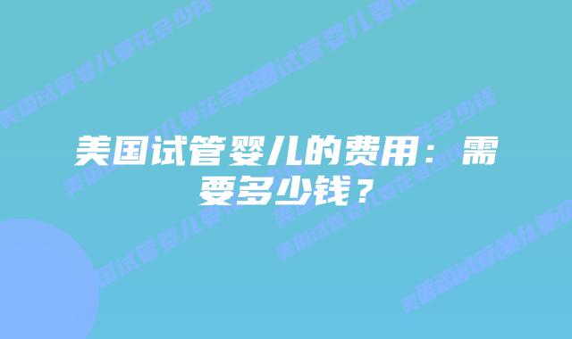 美国试管婴儿的费用：需要多少钱？
