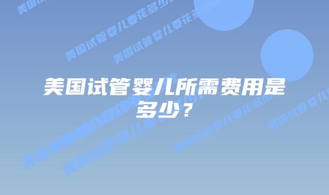 美国试管婴儿所需费用是多少？