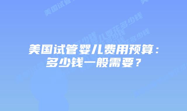 美国试管婴儿费用预算：多少钱一般需要？