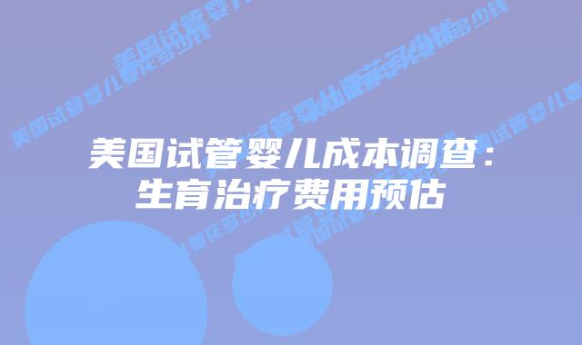 美国试管婴儿成本调查：生育治疗费用预估
