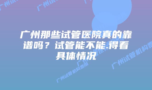 广州那些试管医院真的靠谱吗?试管能不能.得看具体情况