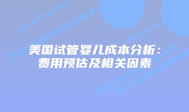 美国试管婴儿成本分析：费用预估及相关因素