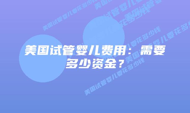 美国试管婴儿费用：需要多少资金？