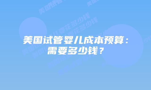 美国试管婴儿成本预算：需要多少钱？