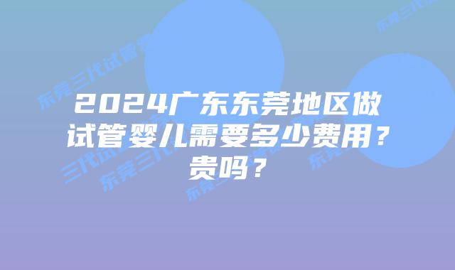 2024广东东莞地区做试管婴儿需要多少费用?贵吗?