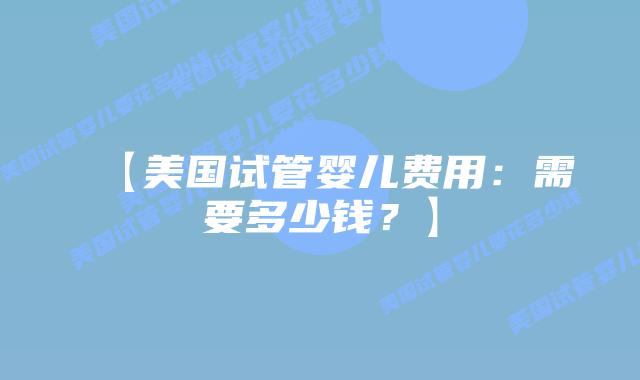 【美国试管婴儿费用：需要多少钱？】