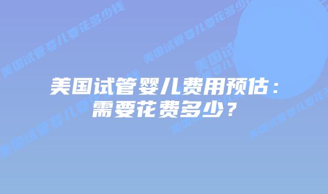 美国试管婴儿费用预估：需要花费多少？