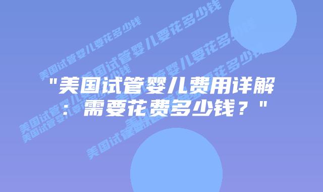 “美国试管婴儿费用详解：需要花费多少钱？”