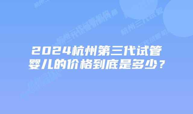 2024杭州第三代试管婴儿的价格到底是多少？