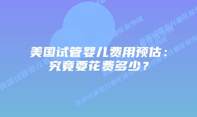 美国试管婴儿费用预估：究竟要花费多少？