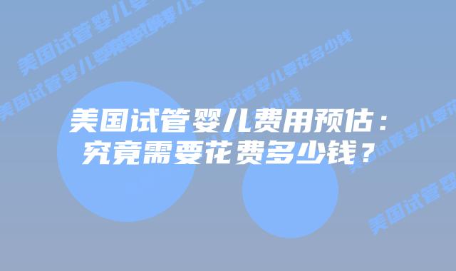 美国试管婴儿费用预估：究竟需要花费多少钱？