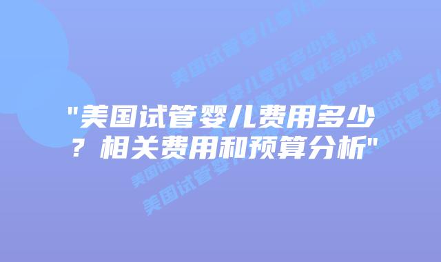 “美国试管婴儿费用多少？相关费用和预算分析”