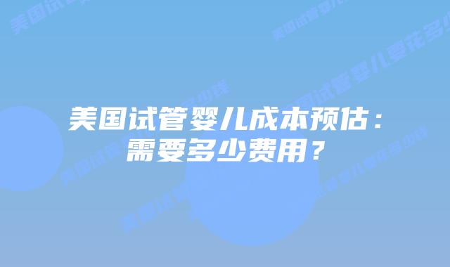 美国试管婴儿成本预估：需要多少费用？