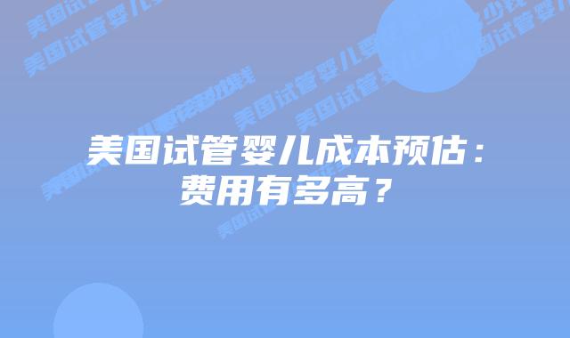 美国试管婴儿成本预估：费用有多高？
