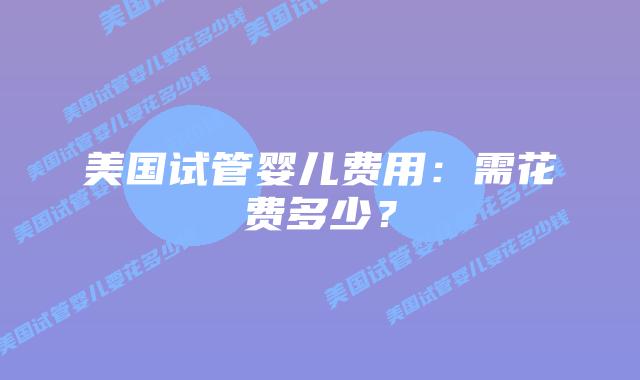 美国试管婴儿费用：需花费多少？