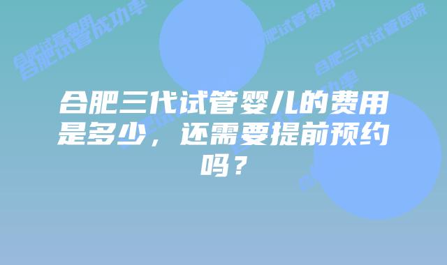 合肥三代试管婴儿的费用是多少,还需要提前预约吗?
