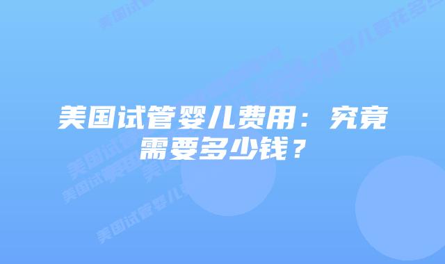 美国试管婴儿费用：究竟需要多少钱？