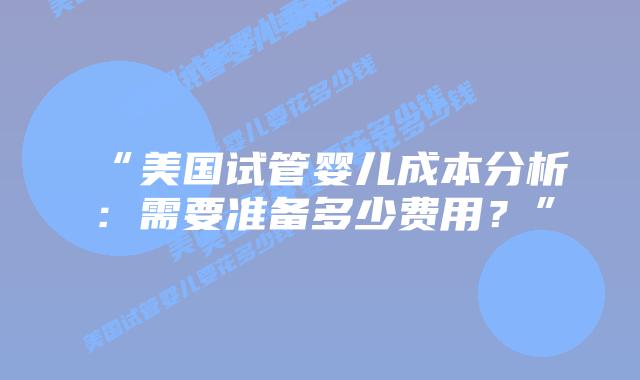 “美国试管婴儿成本分析：需要准备多少费用？”