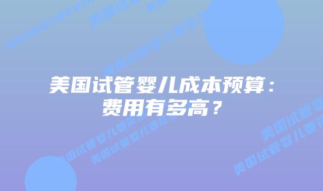 美国试管婴儿成本预算：费用有多高？