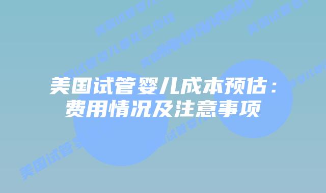 美国试管婴儿成本预估：费用情况及注意事项
