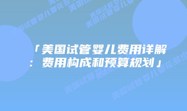 「美国试管婴儿费用详解：费用构成和预算规划」