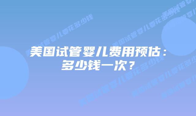 美国试管婴儿费用预估：多少钱一次？