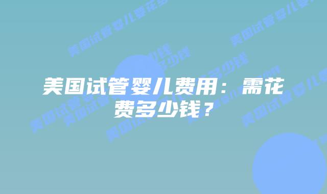 美国试管婴儿费用：需花费多少钱？