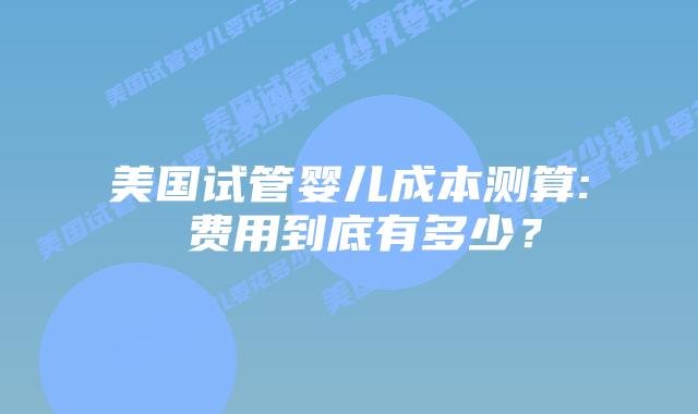 美国试管婴儿成本测算: 费用到底有多少？