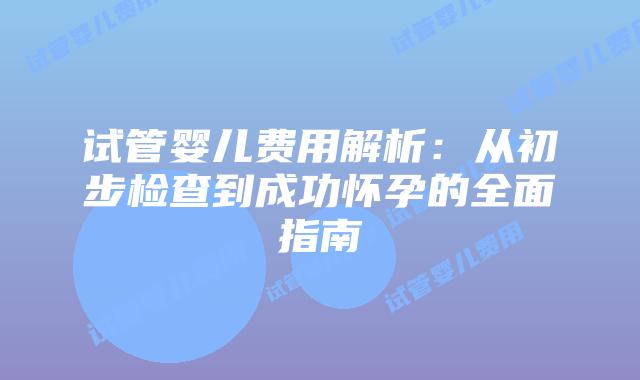 试管婴儿费用解析：从初步检查到成功怀孕的全面指南