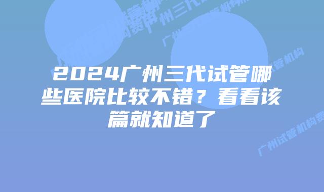 2024广州三代试管哪些医院比较不错?看看该篇就知道了