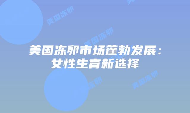 美国冻卵市场蓬勃发展：女性生育新选择