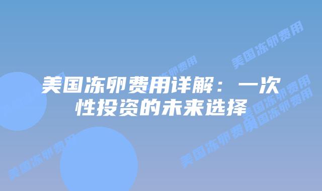美国冻卵费用详解：一次性投资的未来选择