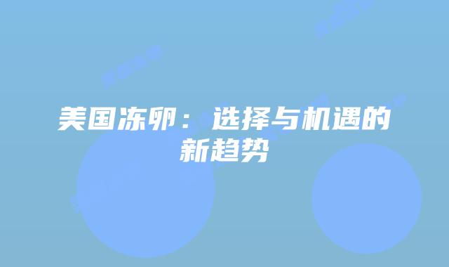 美国冻卵：选择与机遇的新趋势