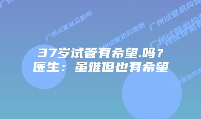 37岁试管有希望.吗?医生:虽难但也有希望