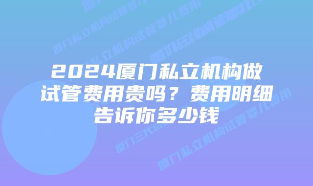2024厦门私立机构做试管费用贵吗?费用明细告诉你多少钱