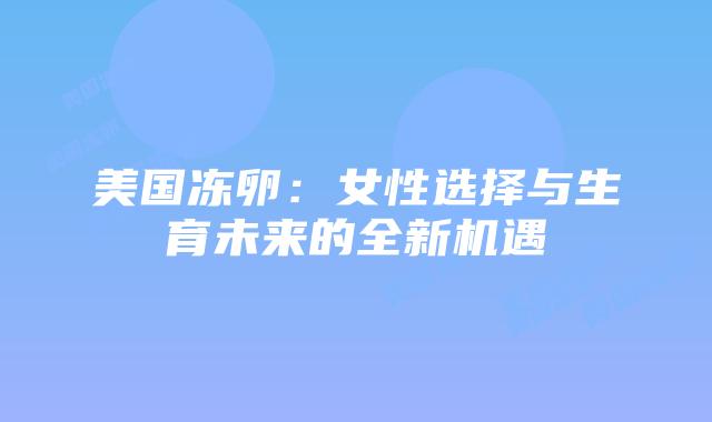 美国冻卵:女性选择与生育未来的全新机遇